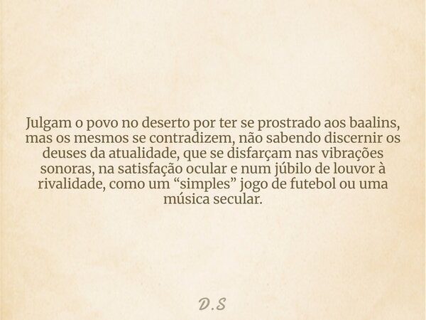Julgam o povo no deserto por ter se prostrado aos baalins, mas os mesmos se contradizem, não sabendo discernir os deuses da atualidade, que se disfarçam nas vib... Frase de D.S.