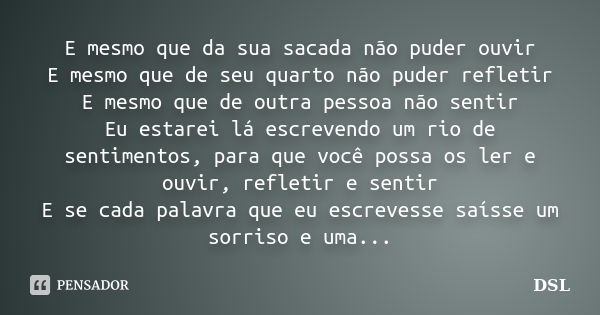 E mesmo que da sua sacada não puder ouvir E mesmo que de seu quarto não puder refletir E mesmo que de outra pessoa não sentir Eu estarei lá escrevendo um rio de... Frase de DSL.