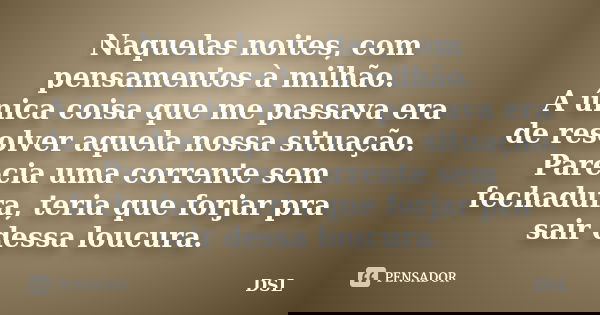 Naquelas noites, com pensamentos à milhão. A única coisa que me passava era de resolver aquela nossa situação. Parecia uma corrente sem fechadura, teria que for... Frase de DSL.
