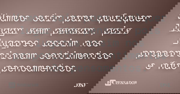 Vamos sair para qualquer lugar sem pensar, pois lugares assim nos proporcionam sentimentos e não pensamentos.... Frase de DSL.