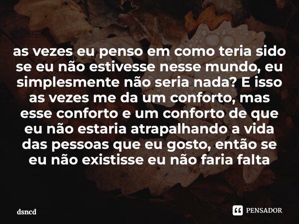 as vezes eu penso em como teria sido se eu não estivesse nesse mundo, eu simplesmente não seria nada? E isso as vezes me da um conforto, mas esse conforto é um... Frase de dsncd.