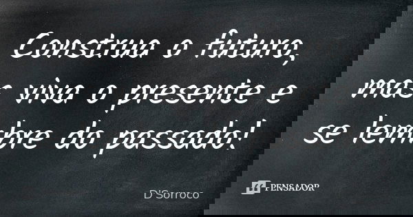 Construa o futuro, mas viva o presente e se lembre do passado!... Frase de D'Sorroco.