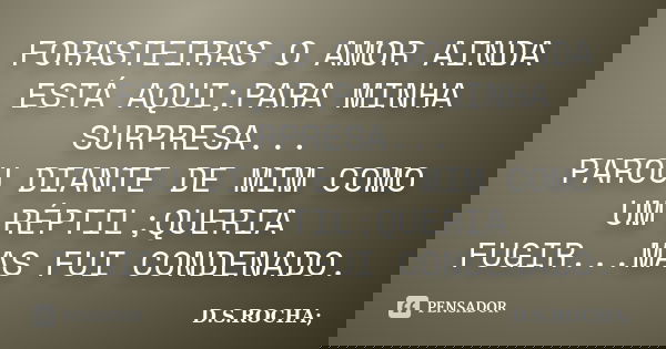 FORASTEIRAS O AMOR AINDA ESTÁ AQUI;PARA MINHA SURPRESA... PAROU DIANTE DE MIM COMO UM RÉPTIL;QUERIA FUGIR...MAS FUI CONDENADO.... Frase de D.S.ROCHA;.