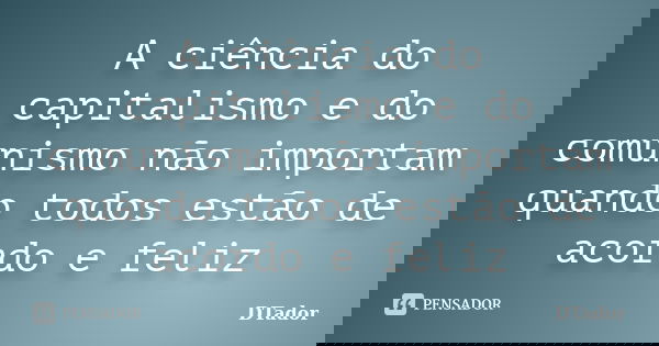 A ciência do capitalismo e do comunismo não importam quando todos estão de acordo e feliz... Frase de DTador.