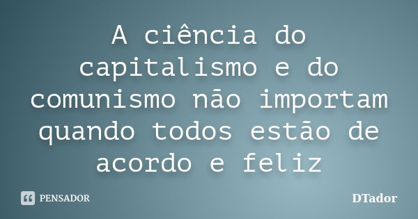 A ciência do capitalismo e do comunismo não importam quando todos estão de acordo e feliz... Frase de DTador.