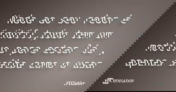 Nada ao seu redor é inútil,tudo tem um motivo para estar lá , apenas saiba como o usar... Frase de DTador.