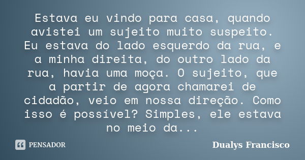 Estava eu vindo para casa, quando avistei um sujeito muito suspeito. Eu estava do lado esquerdo da rua, e a minha direita, do outro lado da rua, havia uma moça.... Frase de Dualys Francisco.