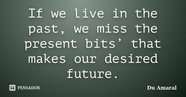 If we live in the past, we miss the present bits’ that makes our desired future.... Frase de Du Amaral.