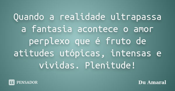 Quando a realidade ultrapassa a fantasia acontece o amor perplexo que é fruto de atitudes utópicas, intensas e vividas. Plenitude!... Frase de Du Amaral.