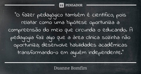 “O fazer pedagógico também é científico, pois relatar como uma hipótese oportuniza a compreensão do meio que circunda o educando. A pedagogia faz algo que a áre... Frase de Duanne Bomfim.