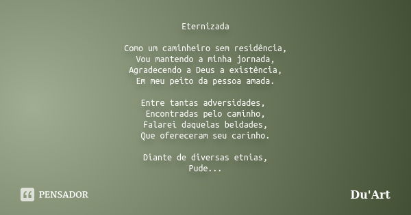 Eternizada Como um caminheiro sem residência, Vou mantendo a minha jornada, Agradecendo a Deus a existência, Em meu peito da pessoa amada. Entre tantas adversid... Frase de Du'Art.