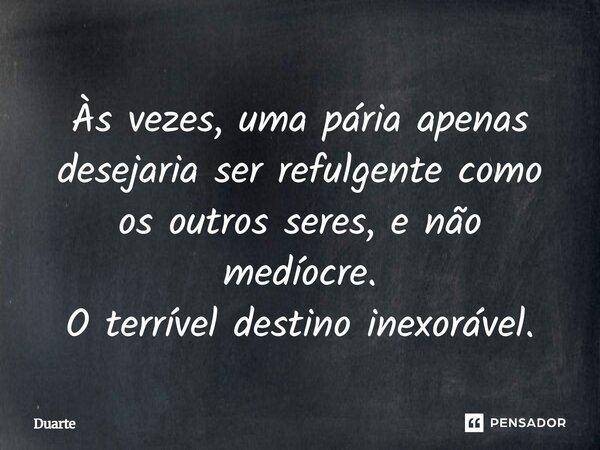 Às vezes, uma pária apenas desejaria ser refulgente como os outros seres, e não medíocre. O terrível destino inexorável.... Frase de duarte.