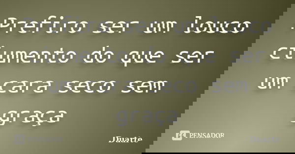 Prefiro ser um louco ciumento do que ser um cara seco sem graça... Frase de Duarte.