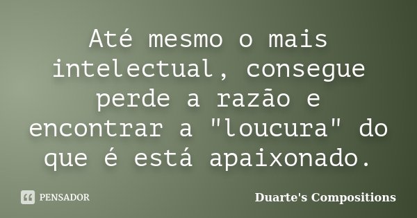 Até mesmo o mais intelectual, consegue perde a razão e encontrar a "loucura" do que é está apaixonado.... Frase de Duarte's compositions.
