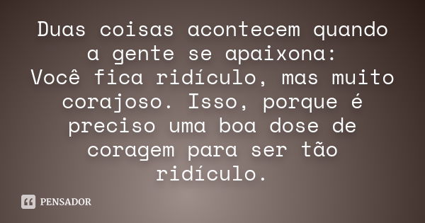 Duas coisas acontecem quando a gente se apaixona: Você fica ridículo, mas muito corajoso. Isso, porque é preciso uma boa dose de coragem para ser tão ridículo.