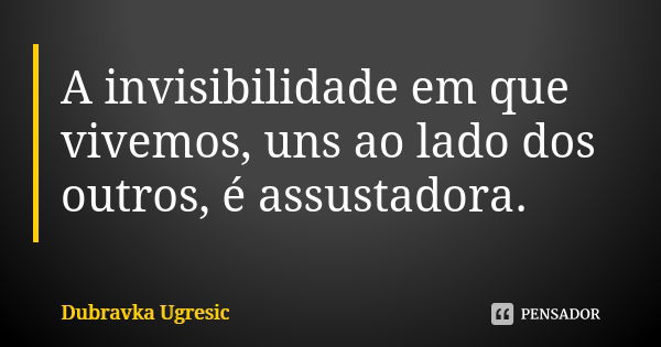 A invisibilidade em que vivemos, uns ao lado dos outros, é assustadora.... Frase de Dubravka Ugresic.