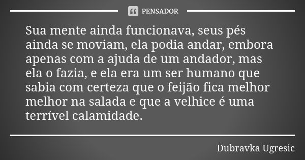 Sua mente ainda funcionava, seus pés ainda se moviam, ela podia andar, embora apenas com a ajuda de um andador, mas ela o fazia, e ela era um ser humano que sab... Frase de Dubravka Ugresic.