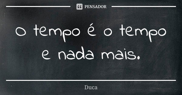 O tempo é o tempo e nada mais.... Frase de Duca.