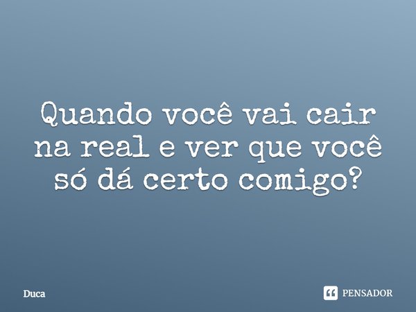 Quando você vai cair na real e ver que você só dá certo comigo?... Frase de Duca.