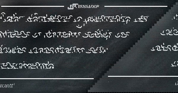 A dor fortalece o guerreiro, as cicatrizes o tornam sábio, os obstáculos constroem seu crescimento.... Frase de Ducatti.