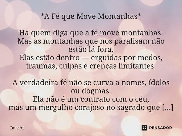 *A Fé que Move Montanhas* Há quem diga que a fé move montanhas. Mas as montanhas que nos paralisam não estão lá fora. Elas estão dentro — erguidas por medos, t... Frase de Ducatti.