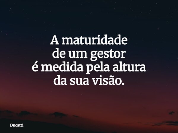 A maturidade de um gestor é medida pelaaltura da sua visão.... Frase de Ducatti.