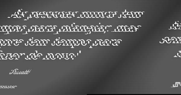 As pessoas nunca tem tempo para planejar, mas sempre tem tempo para fazer de novo!... Frase de Ducatti.