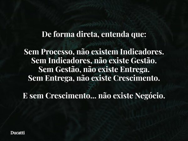 De forma direta, entenda que: Sem Processo, não existem Indicadores. Sem Indicadores, não existe Gestão. Sem Gestão, não existe Entrega. Sem Entrega, não existe... Frase de Ducatti.
