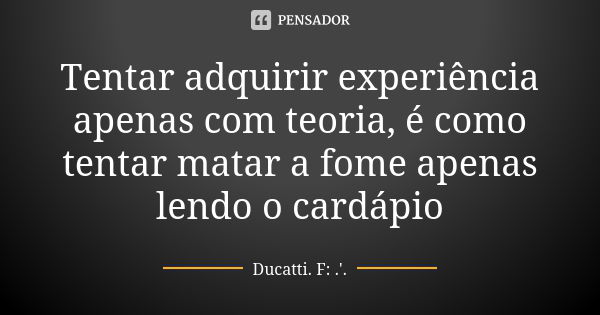 Tentar adquirir experiência apenas com teoria, é como tentar matar a fome apenas lendo o cardápio... Frase de Ducatti (F:.'.).