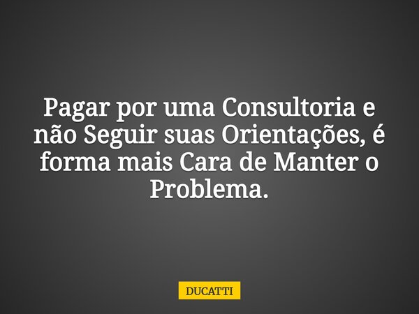Pagar por uma Consultoria e não Seguir suas Orientações, é forma mais Cara de Manter o Problema.... Frase de DUCATTI.