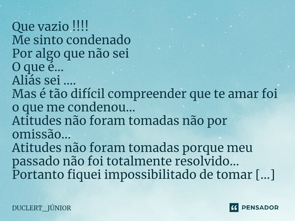 Que vazio !!!! Me sinto condenado Por algo que não sei O que é... Aliás sei .... Mas é tão difícil compreender que te amar foi o que me condenou... Atitudes nã... Frase de DUCLERT_JÚNIOR.
