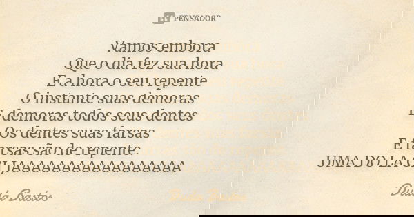 Vamos embora Que o dia fez sua hora E a hora o seu repente O instante suas demoras E demoras todos seus dentes Os dentes suas farsas E farsas são de repente. UM... Frase de Duda Bastos.