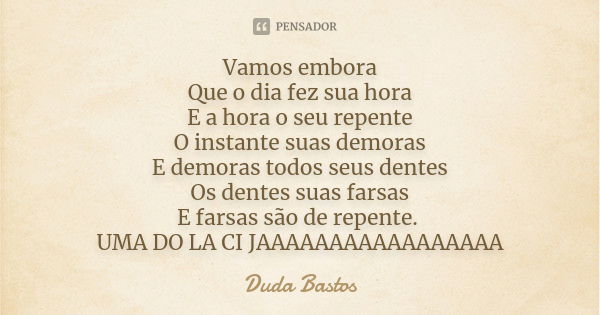 Vamos embora Que o dia fez sua hora E a hora o seu repente O instante suas demoras E demoras todos seus dentes Os dentes suas farsas E farsas são de repente. UM... Frase de Duda Bastos.