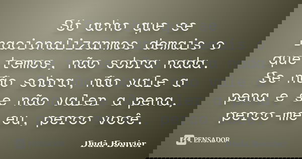 Só acho que se racionalizarmos demais o que temos, não sobra nada. Se não sobra, não vale a pena e se não valer a pena, perco-me eu, perco você.... Frase de Duda Bouvier.