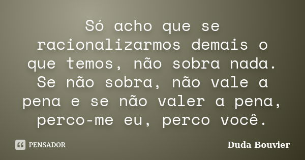 Só acho que se racionalizarmos demais o que temos, não sobra nada. Se não sobra, não vale a pena e se não valer a pena, perco-me eu, perco você.... Frase de Duda Bouvier.