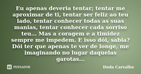 Eu apenas deveria tentar; tentar me aproximar de ti, tentar ser feliz ao teu lado, tentar conhecer todas as suas manias, tentar conhecer cada sorriso teu… Mas a... Frase de Duda Carvalho.