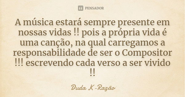 A música estará sempre presente em nossas vidas !! pois a própria vida é uma canção, na qual carregamos a responsabilidade de ser o Compositor !!! escrevendo ca... Frase de Duda K-Razão.