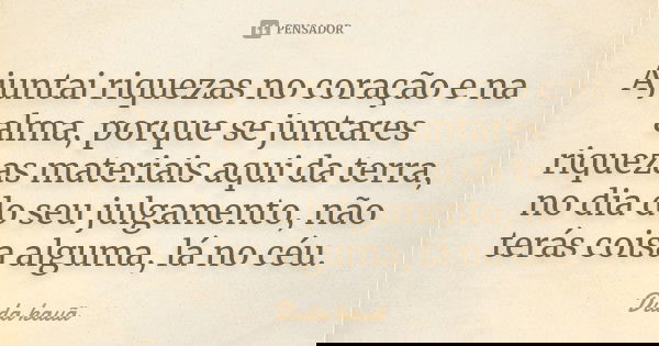 Ajuntai riquezas no coração e na alma, porque se juntares riquezas materiais aqui da terra, no dia do seu julgamento, não terás coisa alguma, lá no céu.... Frase de Duda kauã.