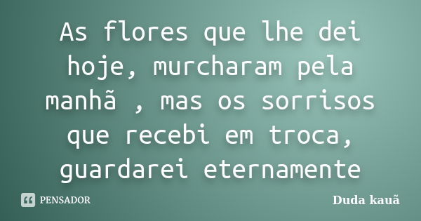 As flores que lhe dei hoje, murcharam pela manhã , mas os sorrisos que recebi em troca, guardarei eternamente... Frase de Duda Kauã.