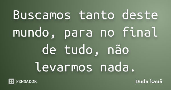 Buscamos tanto deste mundo, para no final de tudo, não levarmos nada.... Frase de Duda Kauã.