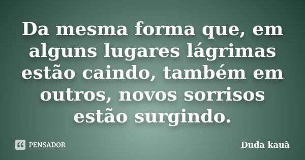 Da mesma forma que, em alguns lugares lágrimas estão caindo, também em outros, novos sorrisos estão surgindo.... Frase de Duda Kauã.