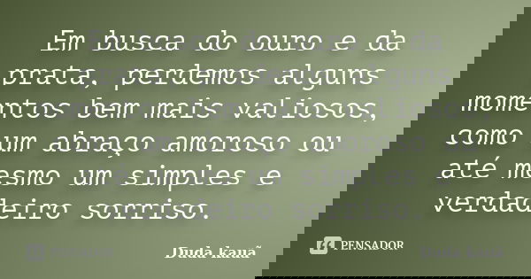 Em busca do ouro e da prata, perdemos alguns momentos bem mais valiosos, como um abraço amoroso ou até mesmo um simples e verdadeiro sorriso.... Frase de Duda Kauã.