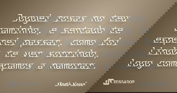Joguei rosas no teu caminho, e sentado te esperei passar, como foi lindo te ver sorrindo, logo começamos a namorar.... Frase de Duda Kauã.