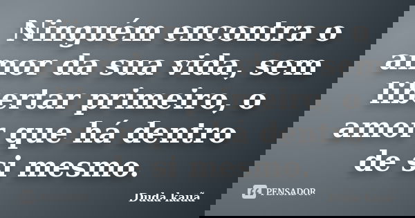 Ninguém encontra o amor da sua vida, sem libertar primeiro, o amor que há dentro de si mesmo.... Frase de Duda Kauã.
