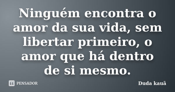 Ninguém encontra o amor da sua vida, sem libertar primeiro, o amor que há dentro de si mesmo.... Frase de Duda Kauã.