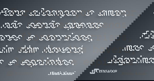 Para alcançar o amor, não serão apenas flores e sorrisos, mas sim tbm haverá, lágrimas e espinhos.... Frase de Duda Kauã.