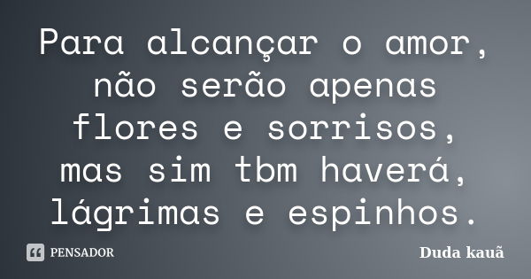 Para alcançar o amor, não serão apenas flores e sorrisos, mas sim tbm haverá, lágrimas e espinhos.... Frase de Duda Kauã.