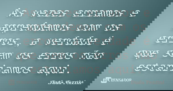 As vezes erramos e aprendemos com os erros, a verdade é que sem os erros não estariamos aqui.... Frase de Duda Pezzini.