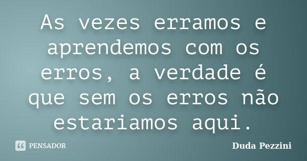 As vezes erramos e aprendemos com os erros, a verdade é que sem os erros não estariamos aqui.... Frase de Duda Pezzini.