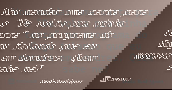 Vou mandar uma carta para o “De volta pra minha terra” no programa do Gugu falando que eu morava em Londres. Quem sabe né?... Frase de Duda Rodrigues.
